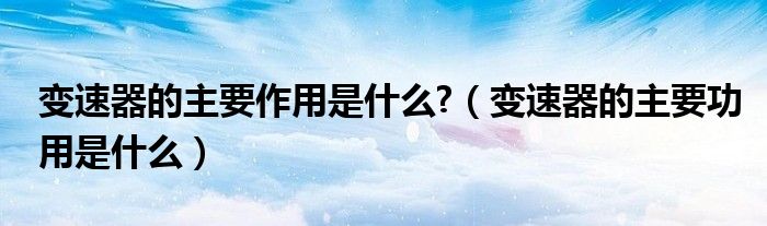 變速器的主要作用是什么?（變速器的主要功用是什么）