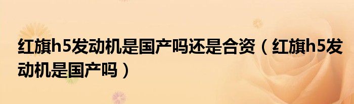 紅旗h5發(fā)動機是國產嗎還是合資（紅旗h5發(fā)動機是國產嗎）