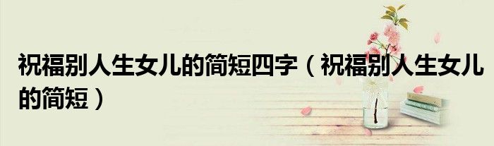 祝福別人生女兒的簡短四字（祝福別人生女兒的簡短）