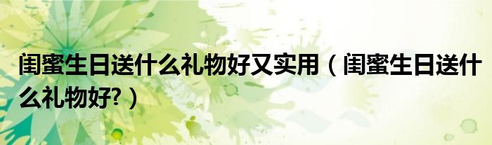 閨蜜生日送什么禮物好又實(shí)用（閨蜜生日送什么禮物好?）