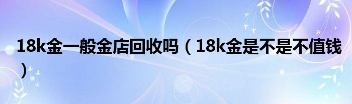 18k金一般金店回收嗎（18k金是不是不值錢）