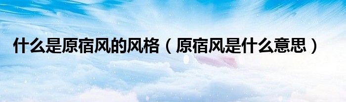 什么是原宿風(fēng)的風(fēng)格（原宿風(fēng)是什么意思）