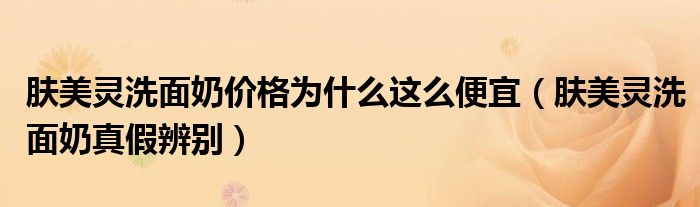 膚美靈洗面奶價(jià)格為什么這么便宜（膚美靈洗面奶真假辨別）
