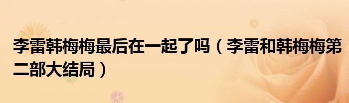 李雷韓梅梅最后在一起了嗎（李雷和韓梅梅第二部大結(jié)局）