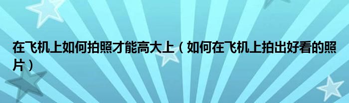 在飛機上如何拍照才能高大上（如何在飛機上拍出好看的照片）