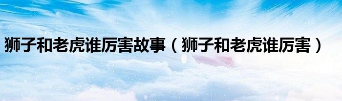 獅子和老虎誰厲害故事（獅子和老虎誰厲害）