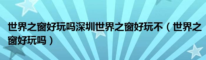 世界之窗好玩嗎深圳世界之窗好玩不（世界之窗好玩嗎）
