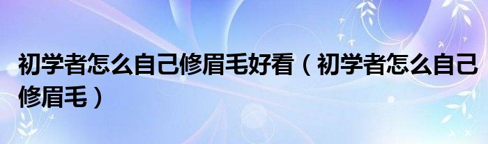 初學(xué)者怎么自己修眉毛好看（初學(xué)者怎么自己修眉毛）