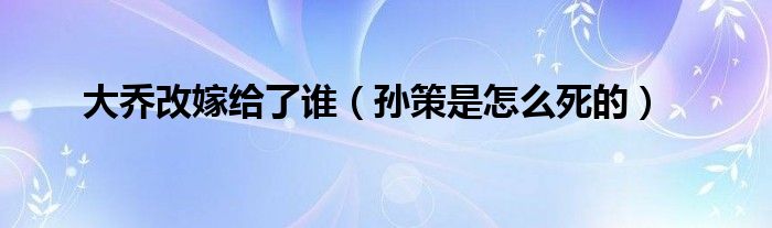大喬改嫁給了誰(shuí)（孫策是怎么死的）