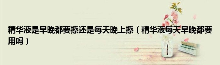 精華液是早晚都要擦還是每天晚上擦（精華液每天早晚都要用嗎）