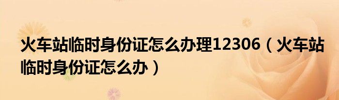 火車站臨時身份證怎么辦理12306（火車站臨時身份證怎么辦）