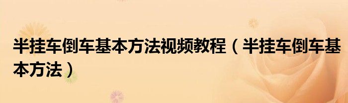 半掛車倒車基本方法視頻教程（半掛車倒車基本方法）
