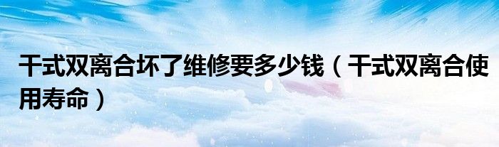 干式雙離合壞了維修要多少錢（干式雙離合使用壽命）