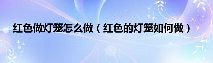 紅色做燈籠怎么做（紅色的燈籠如何做）