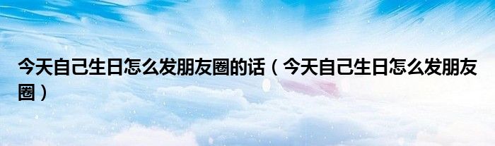 今天自己生日怎么發(fā)朋友圈的話（今天自己生日怎么發(fā)朋友圈）