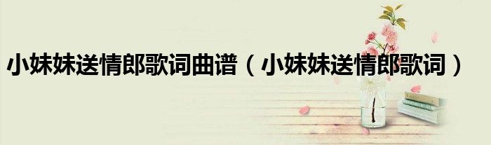 小妹妹送情郎歌詞曲譜（小妹妹送情郎歌詞）