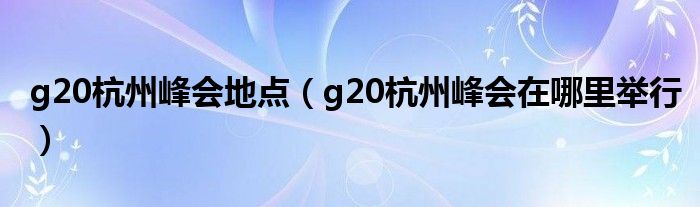 g20杭州峰會地點（g20杭州峰會在哪里舉行）