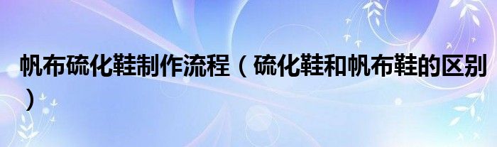 帆布硫化鞋制作流程（硫化鞋和帆布鞋的區(qū)別）