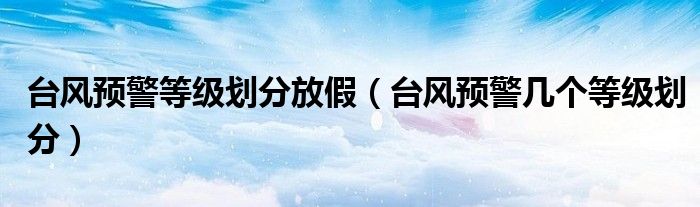 臺(tái)風(fēng)預(yù)警等級劃分放假（臺(tái)風(fēng)預(yù)警幾個(gè)等級劃分）