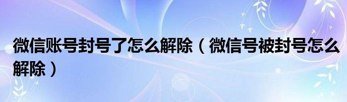 微信賬號封號了怎么解除（微信號被封號怎么解除）