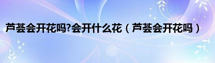 蘆薈會(huì)開花嗎?會(huì)開什么花（蘆薈會(huì)開花嗎）