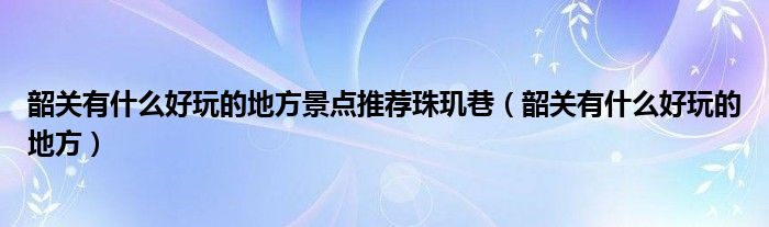 韶關(guān)有什么好玩的地方景點(diǎn)推薦珠璣巷（韶關(guān)有什么好玩的地方）