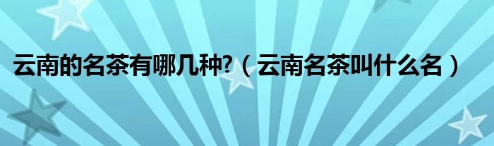 云南的名茶有哪幾種?（云南名茶叫什么名）