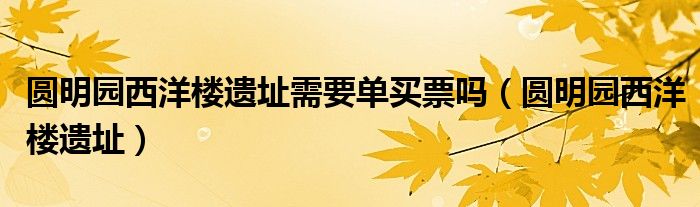 圓明園西洋樓遺址需要單買(mǎi)票嗎（圓明園西洋樓遺址）