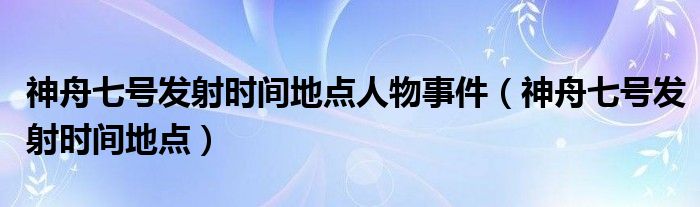 神舟七號發(fā)射時間地點人物事件（神舟七號發(fā)射時間地點）