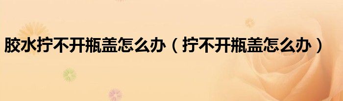 膠水?dāng)Q不開瓶蓋怎么辦（擰不開瓶蓋怎么辦）