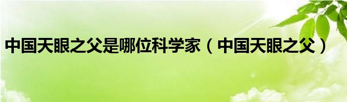 中國天眼之父是哪位科學家（中國天眼之父）
