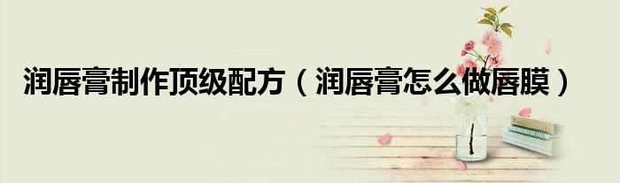 潤(rùn)唇膏制作頂級(jí)配方（潤(rùn)唇膏怎么做唇膜）