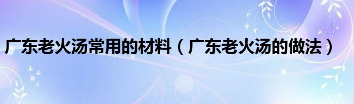 廣東老火湯常用的材料（廣東老火湯的做法）