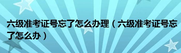 六級(jí)準(zhǔn)考證號(hào)忘了怎么辦理（六級(jí)準(zhǔn)考證號(hào)忘了怎么辦）