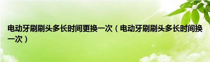 電動(dòng)牙刷刷頭多長(zhǎng)時(shí)間更換一次（電動(dòng)牙刷刷頭多長(zhǎng)時(shí)間換一次）