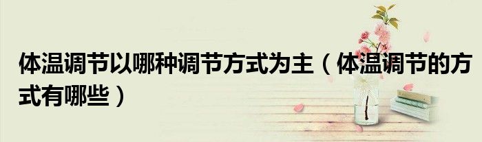 體溫調(diào)節(jié)以哪種調(diào)節(jié)方式為主（體溫調(diào)節(jié)的方式有哪些）