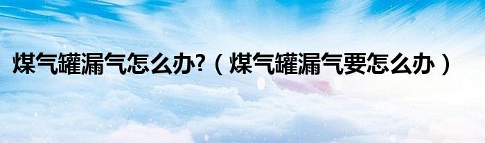 煤氣罐漏氣怎么辦?（煤氣罐漏氣要怎么辦）