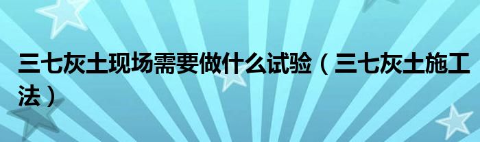 三七灰土現(xiàn)場(chǎng)需要做什么試驗(yàn)（三七灰土施工法）