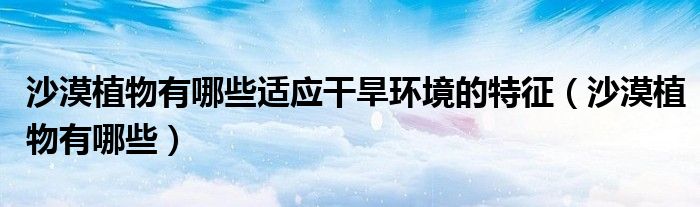 沙漠植物有哪些適應(yīng)干旱環(huán)境的特征（沙漠植物有哪些）