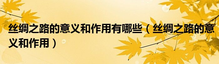 絲綢之路的意義和作用有哪些（絲綢之路的意義和作用）