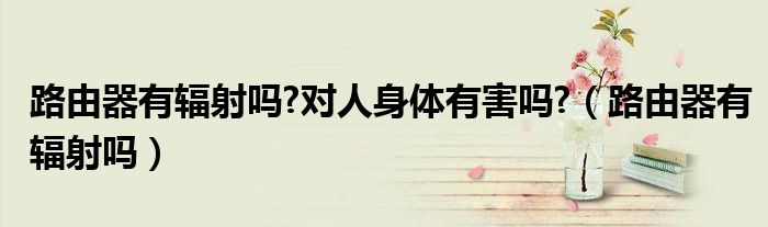 路由器有輻射嗎?對人身體有害嗎?（路由器有輻射嗎）
