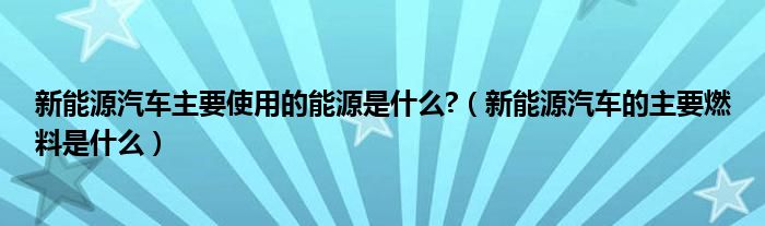 新能源汽車主要使用的能源是什么?（新能源汽車的主要燃料是什么）