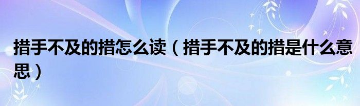 措手不及的措怎么讀（措手不及的措是什么意思）