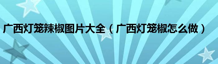 廣西燈籠辣椒圖片大全（廣西燈籠椒怎么做）