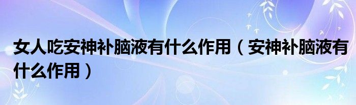 女人吃安神補(bǔ)腦液有什么作用（安神補(bǔ)腦液有什么作用）