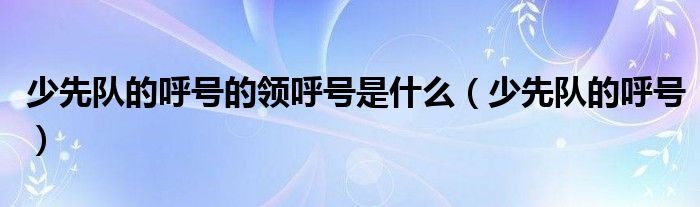 少先隊(duì)的呼號(hào)的領(lǐng)呼號(hào)是什么（少先隊(duì)的呼號(hào)）