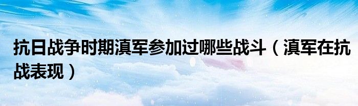 抗日戰(zhàn)爭(zhēng)時(shí)期滇軍參加過哪些戰(zhàn)斗（滇軍在抗戰(zhàn)表現(xiàn)）