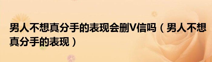 男人不想真分手的表現(xiàn)會(huì)刪V信嗎（男人不想真分手的表現(xiàn)）