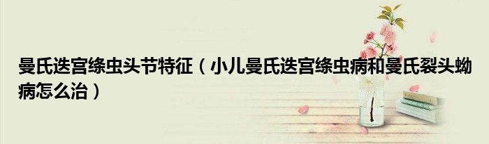 曼氏迭宮絳蟲頭節(jié)特征（小兒曼氏迭宮絳蟲病和曼氏裂頭蚴病怎么治）