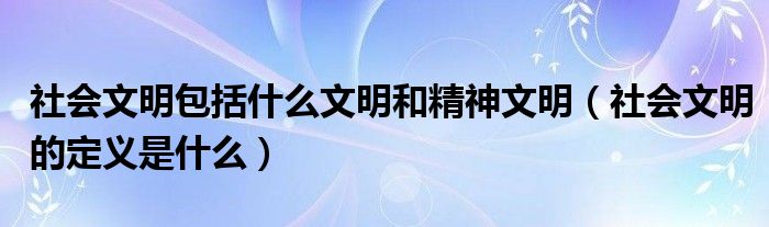 社會(huì)文明包括什么文明和精神文明（社會(huì)文明的定義是什么）